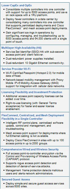 Text Box: Lower CapEx and OpEx● Consolidate multiple controllers into one controller with support for up to 6000 access points, and save on rack space with a 1RU platform.● Deploy fewer controllers in a data center by consolidating many controllers into one controller that supports centralized deployments and Cisco FlexConnect and mesh access point deployments.● Gain significant savings in operations by configuring, managing, and troubleshooting up to 6000 access points and 64,000 clients with a single point of touch.Multilayer High Availability (HA)● Service Set Identifier (SSID) HA with sub-second access point and client failover.● Dual-redundant power supplies installed.● Dual-redundant 10 Gigabit Ethernet connectivity.Service Provider Wi-Fi● Wi-Fi Certified Passpoint (Hotspot 2.0) for mobile data offload.● Network-based mobility management with Proxy Mobile IPv6 Mobility Access Gateway (MAG) support for integration with cellular data networks.Licensing Flexibility and Investment Protection● Additional access point capacity licenses can be added over time.● Right-to-use licensing (with General Terms acceptance) for faster and easier license enablement.FlexConnect, Centralized, and Mesh Deployment Flexibility in a Single Controller● Intelligent RF control plane, centralized software update, control and management, and troubleshooting.● Mesh access point support for deployments where full Ethernet cabling is not available.● Deploy Cisco FlexConnect in sites with up to 100 access points in up to 2000 groups.Comprehensive Wired and Wireless Security● Full access point-to-controller encryption via the Control and Provisioning of Wireless Access Points (CAPWAP) protocol.● Supports rogue access point detection and detection of denial-of-service attacks.● Management frame protection detects malicious users and alerts network administrators.Secured Guest Access● Deploy simple and secure guest access services across 6000 sites.